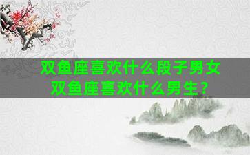 双鱼座喜欢什么段子男女 双鱼座喜欢什么男生？